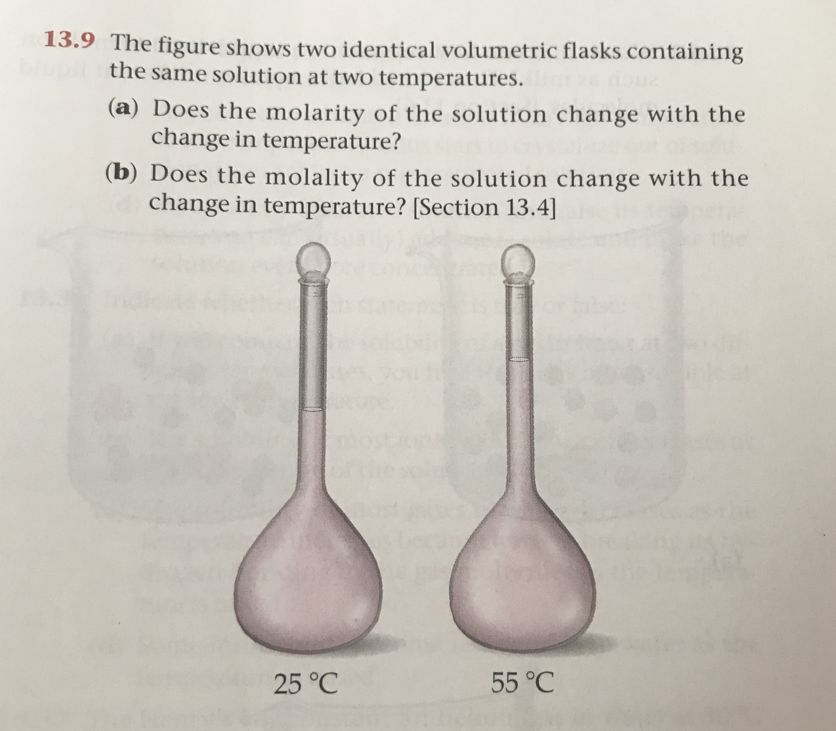 13.9 The figure shows two identical volumetric flasks containing
the same solution at two temperatures
(a) Does the molarity of the solution change with the
change in temperature?
(b) Does the molality of the solution change with the
change in temperature? [Section 13.4]
0at
55 °C
25 °C
