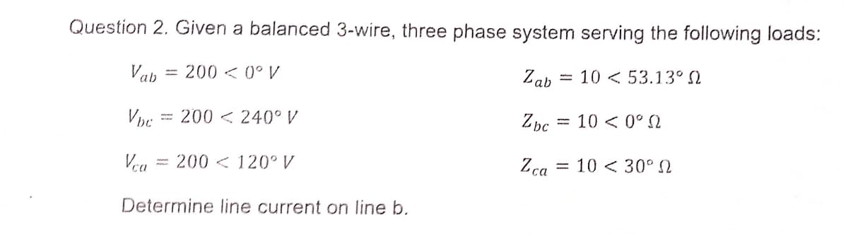 Question 2. Given a balanced 3-wire, three phase system serving the following loads:
Vab
200< 0° V
Zab
10 < 53.13° 2
%3D
200 < 240°V
Zbc = 10 < 0° N
Vra = 200 < 120° V
Zca
= 10 < 30°
Determine line current on line b.
