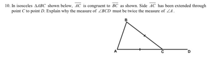 10. In isosceles AABC shown below, AC is congruent to BC as shown. Side AC has been extended through
point C to point D. Explain why the measure of ZBCD must be twice the measure of ZA.
B
