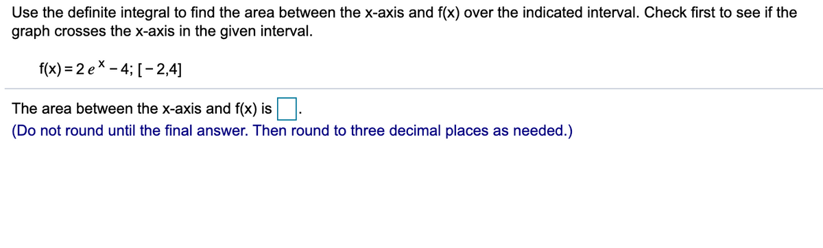 Use the definite integral to find the area between the x-axis and f(x) over the indicated interval. Check first to see if the
graph crosses the x-axis in the given interval.
f(x) = 2 ex - 4; [-2,4]
The area between the x-axis and f(x) is .
(Do not round until the final answer. Then round to three decimal places as needed.)
