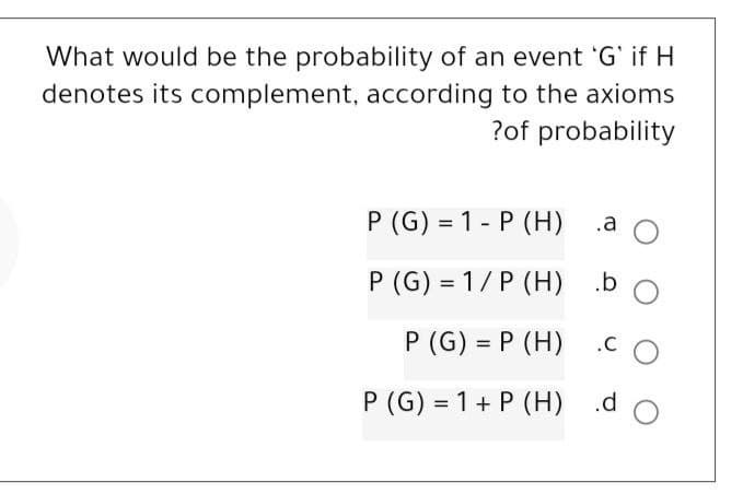 What would be the probability of an event 'G' if H
denotes its complement, according to the axioms
?of probability
P (G) 1-P (H)
P (G) = 1/P (H)
P (G) = P (H)
P (G) = 1 + P (H)
.a O
.b O
CO
.d
O