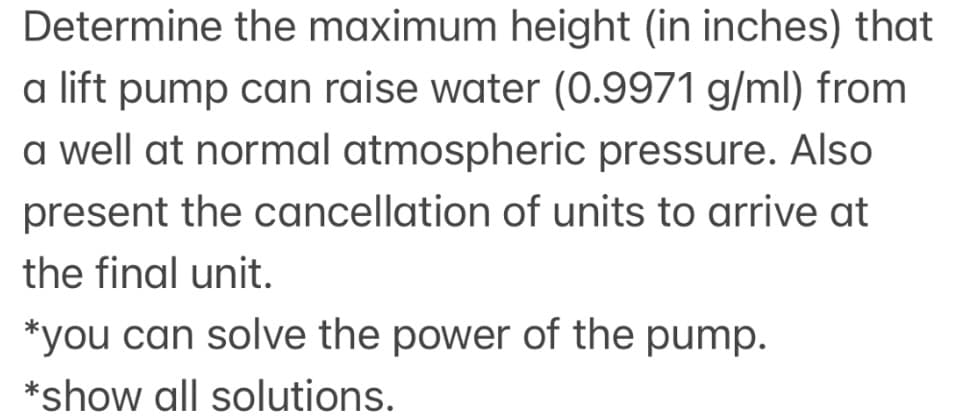 Determine the maximum height (in inches) that
a lift pump can raise water (0.9971 g/ml) from
a well at normal atmospheric pressure. Also
present the cancellation of units to arrive at
the final unit.
*you can solve the power of the pump.
*show all solutions.
