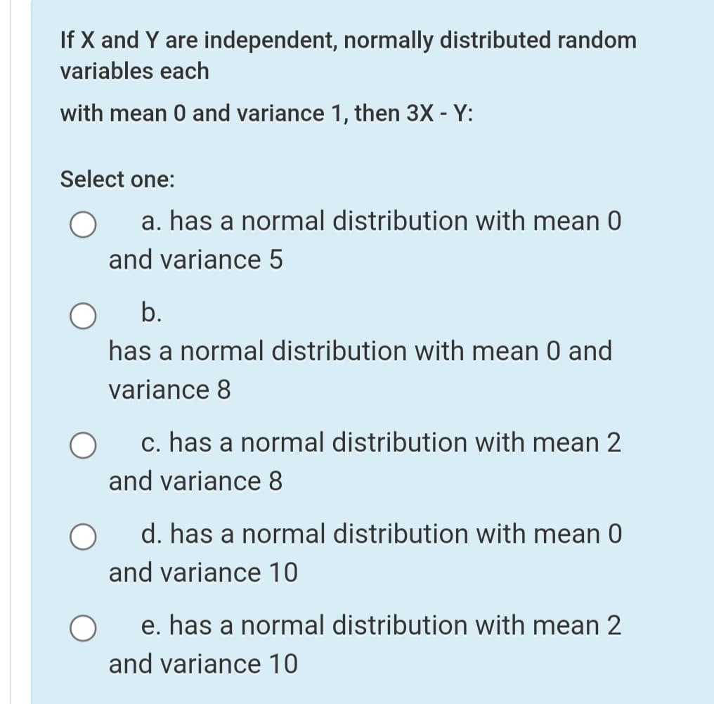 If X and Y are independent, normally distributed random
variables each
with mean 0 and variance 1, then 3X - Y:
Select one:
a. has a normal distribution with mean 0
and variance 5
b.
has a normal distribution with mean 0 and
variance 8
c. has a normal distribution with mean 2
and variance 8
d. has a normal distribution with mean 0
and variance 10
e. has a normal distribution with mean 2
and variance 10
