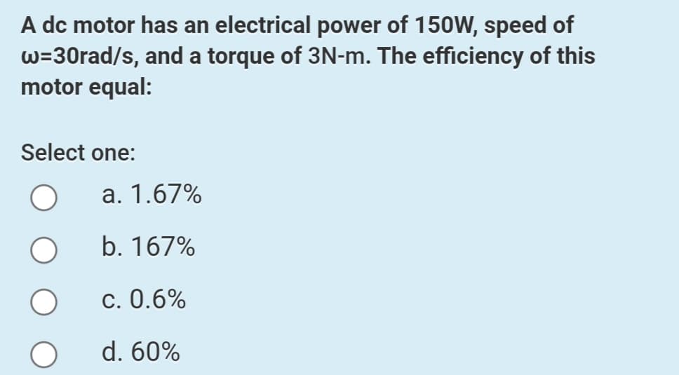 A dc motor has an electrical power of 150W, speed of
w=30rad/s, and a torque of 3N-m. The efficiency of this
motor equal:
Select one:
a. 1.67%
b. 167%
c. 0.6%
d. 60%
