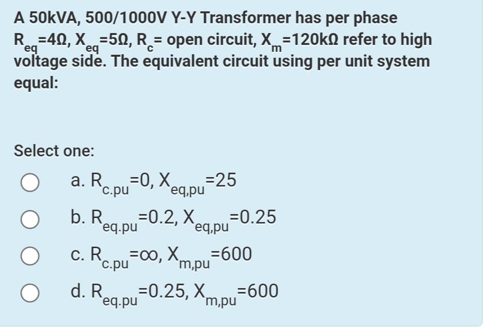 A 50KVA, 500/1000V Y-Y Transformer has per phase
R=40, X=50, R_= open circuit, X=120k0 refer to high
eq
Teq
voltage side. The equivalent circuit using per unit system
equal:
m
Select one:
a. Re.pu=0, Xeg.pu=25
=0.2, X
=0, X¸
req,pu
`c.pu
b. R
=0.25
eq.pu
`eq,pu
c. Repu=00, Xm.pu
=600
`m,pu
`c.pu
d. Rea.pu
=0.25, Xm pu-600
