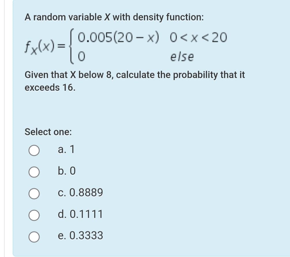 A random variable X with density function:
fulx) =! 0.005(20 - x) 0<x<20
else
Given that X below 8, calculate the probability that it
exceeds 16.
Select one:
а. 1
b. 0
c. 0.8889
d. 0.1111
e. 0.3333
