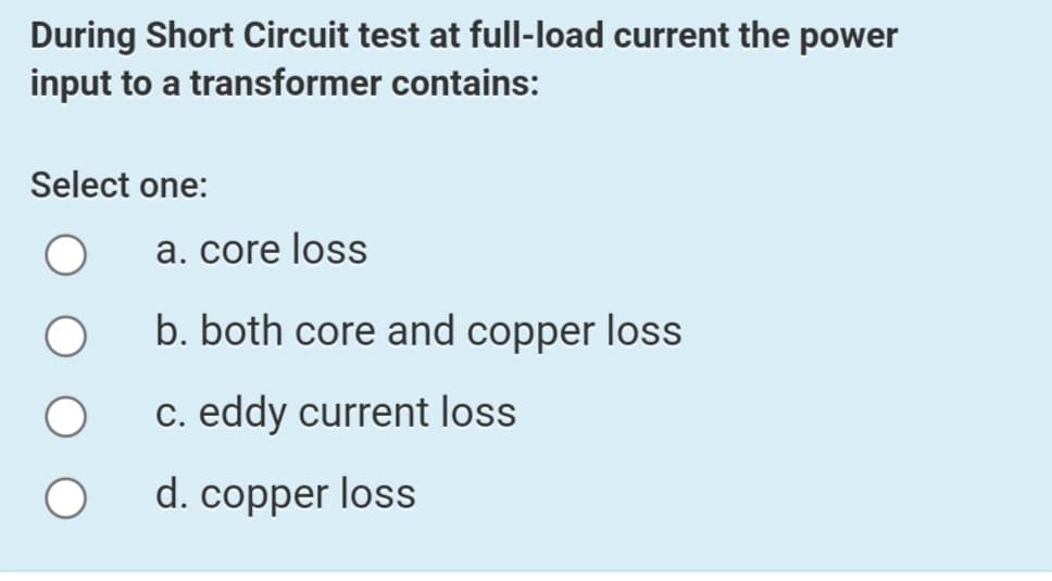 During Short Circuit test at full-load current the power
input to a transformer contains:
Select one:
a. core loss
b. both core and copper loss
c. eddy current loss
d. copper loss
