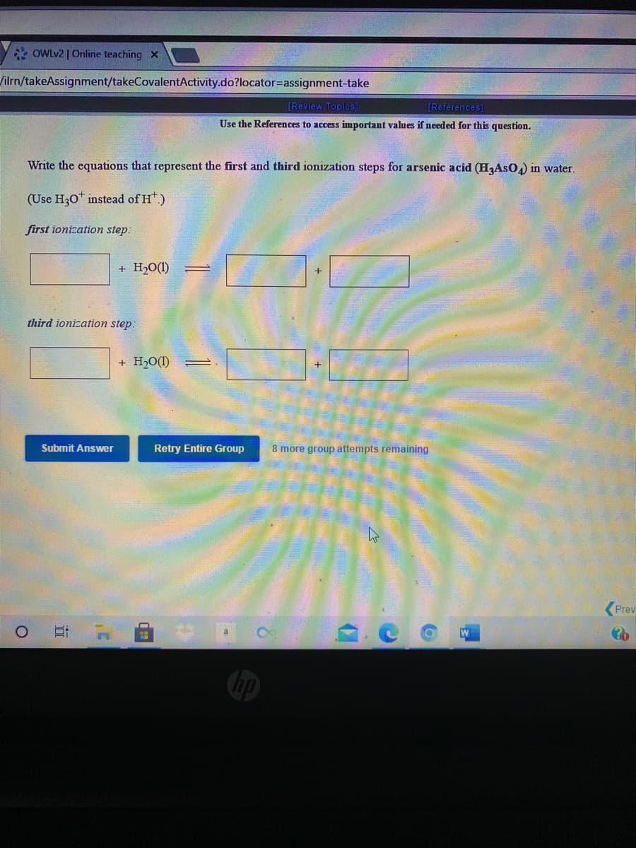 * OWLV2 | Online teaching x
Vilrn/takeAssignment/takeCovalentActivity.do?locator=assignment-take
[Review Topios]
[References]
Use the References to access important values if needed for this question.
Write the equations that represent the first and third ionization steps for arsenic acid (H,AsO,) in water.
(Use H30* instead of H.)
first ionization step:
+ H,0(1)
+
third ionization step:
+ H,O(1)
Submit Answer
Retry Entire Group
8 more group attempts remaining
Prev
近
