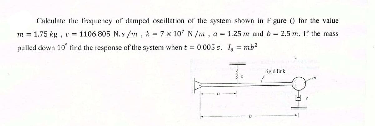 Calculate the frequency of damped oscillation of the system shown in Figure () for the value
1.75 kg , c = 1106.805 N. s /m, k 7 x 107 N /m, a = 1.25 m and b = 2.5 m. If the mass
m =
pulled down 10° find the response of the system when t 0.005 s. I, = mb²
rigid link
