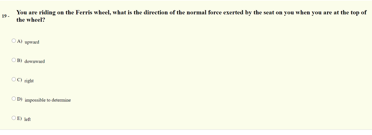 You are riding on the Ferris wheel, what is the direction of the normal force exerted by the seat on you when you are at the top of
19 -
the wheel?
O A) upward
B) downward
O C) right
O D) impossible to determine
O E) left
