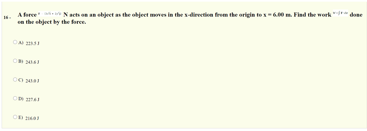 A force F
(3x'i • 2y'i) N acts on an object as the object moves in the x-direction from the origin to x= 6.00 m. Find the work "=J F-dr done
16 -
on the object by the force.
O A) 223.5 J
O B) 243.6 J
O C) 243.0 J
O D) 227.6 J
O E) 216.0 J
