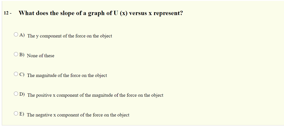 12 -
What does the slope of a graph of U (x) versus x represent?
O A) The y component of the force on the object
O B) None of these
O C) The magnitude of the force on the object
O D) The positive x component of the magnitude of the force on the object
O E) The negative x component of the force on the object
