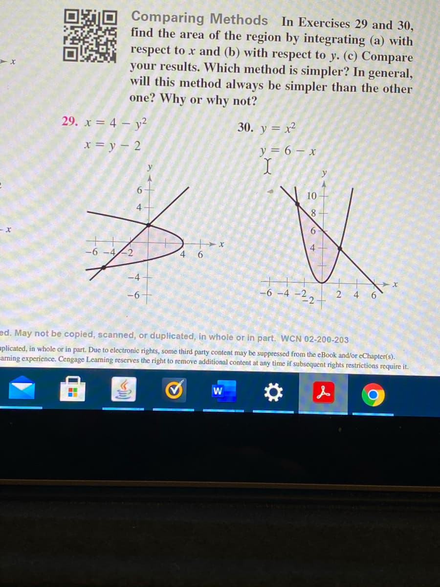 Comparing Methods In Exercises 29 and 30,
find the area of the region by integrating (a) with
respect to x and (b) with respect to y. (c) Compare
your results. Which method is simpler? In general,
will this method always be simpler than the other
one? Why or why not?
29. x = 4 – y²
30. y = x²
x = y – 2
y = 6 – x
y
10
8.
4.
-2
4 6
-4
-6 -4 -22
4
6
-6
ed. May not be copied, scanned, or duplicated, in whole or in part. WCN 02-200-203
aplicated, in whole or in part. Due to electronic rights, some third party content may be suppressed from the eBook and/or eChapter(s).
arning experience. Cengage Learning reserves the right to remove additional content at any time if subsequent rights restrictions require it.
W
619
