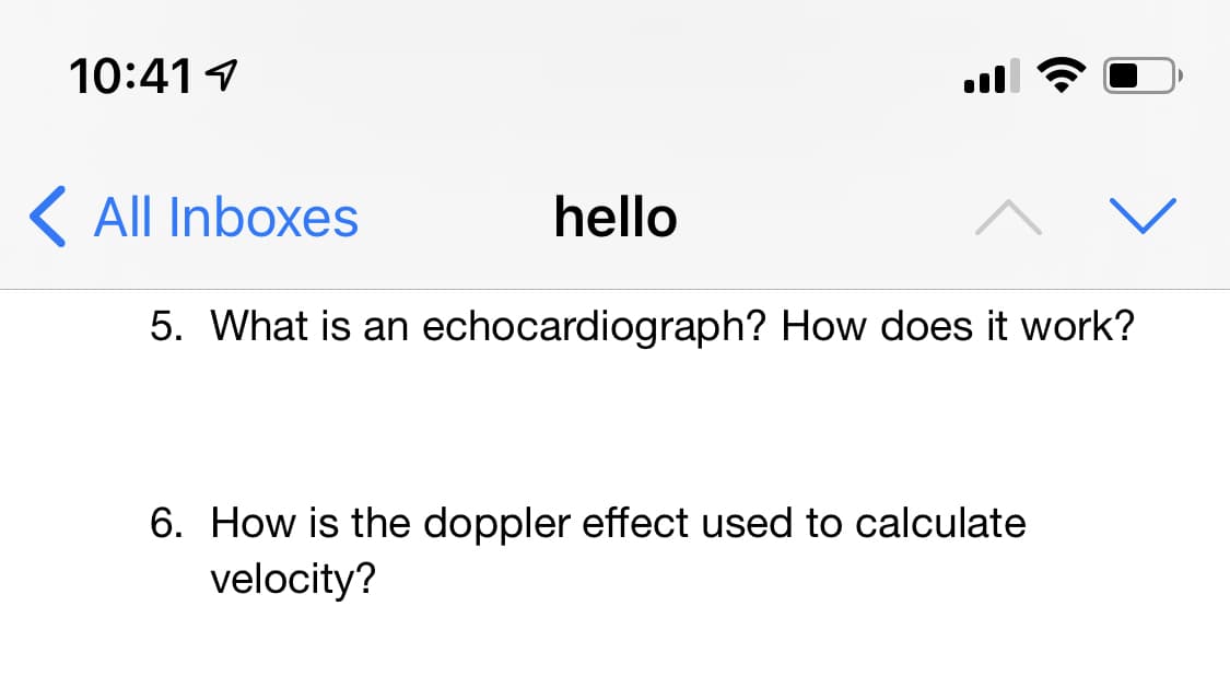 10:41 1
K All Inboxes
hello
5. What is an echocardiograph? How does it work?
6. How is the doppler effect used to calculate
velocity?
