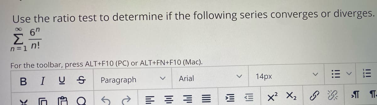 Use the ratio test to determine if the following series converges or diverges.
6"
Σ
n=1 n!
For the toolbar, press ALT+F10 (PC) or ALT+FN+F10 (Mac).
BIUS
Paragraph
Arial
14px
三
x² X2
II
!!!

