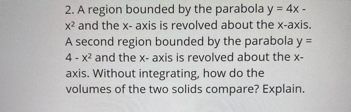 2. A region bounded by the parabola y = 4x -
%3D
x2 and the x- axis is revolved about the x-axis
A second region bounded by the parabola y
4 x2 and the x- axis is revolved about the x-
axis. Without integrating, how do the
volumes of the two solids compare? Explain.
