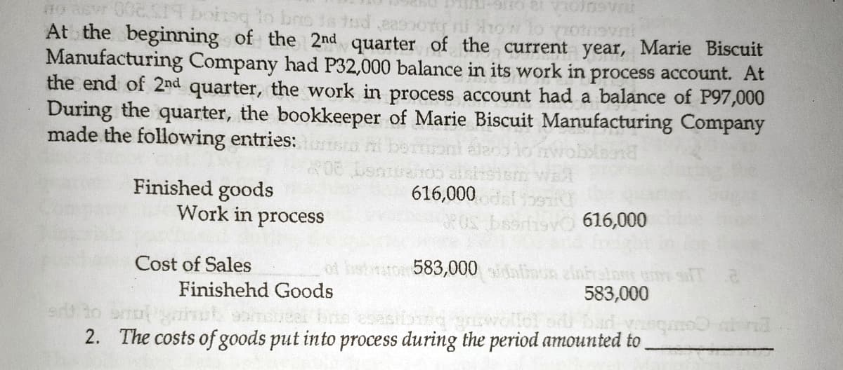 no ta
At the beginning of the 2nd quarter of the current year, Marie Biscuit
Manufacturing Company had P32,000 balance in its work in process account. At
the end of 2nd quarter, the work in process account had a balance of P97,000
During the quarter, the bookkeeper of Marie Biscuit Manufacturing Company
made the following entries:
Finished goods
Work in process
616,000
isvo 616,000
583,000 mon zinhralon um
583,000
Cost of Sales
Finishehd Goods
2. The costs of goods put into process during the period amounted to
