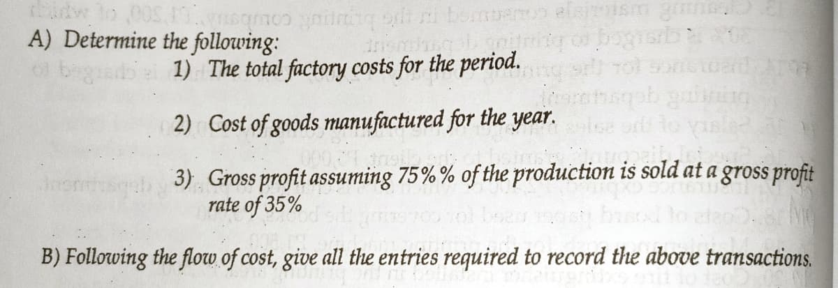 A) Determine the following:
1) The total factory costs for the period.
rol sonstoard A
2) Cost of goods manufactured for the year.
bn gebsu
3) Gross profit assuming 75% % of the production is sold at a gross profit
rate of 35%
B) Following the flow of cost, give all the entries required to record the above transactions.
