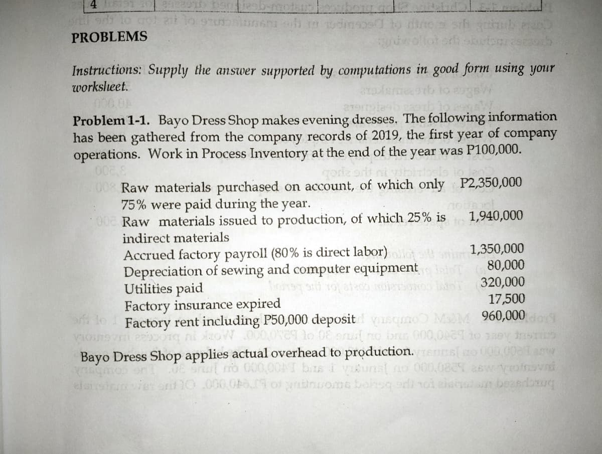 PROBLEMS
Instructions: Supply the answer supported by computations in good form using your
worksleet.
000 0A
Problem 1-1. Bayo Dress Shop makes evening dresses. The following information
has been gathered from the company records of 2019, the first year of company
operations. Work in Process Inventory at the end of the year was P100,000.
008 Raw materials purchased on account, of which only P2,350,000
75% were paid during the year.
00 Raw materials issued to production, of which 25% is
indirect materials
1,940,000
Accrued factory payroll (80% is direct labor)
Depreciation of sewing and computer equipment
Utilities paid
Factory insurance expired
Factory rent including P50,000 deposit usqmo MM 960,000o
1,350,000
80,000
320,000
17,500
no bro 000,01 to 1ey
Bayo Dress Shop applies actual overhead to production. es[o 00 00aw
bias i yunst no 000,0809 26w yosval
0e srut no 00,
elsisir
