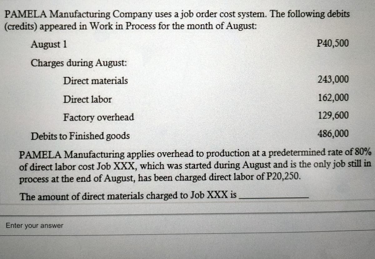 PAMELA Manufacturing Company uses a job order cost system. The following debits
(credits) appeared in Work in Process for the month of August:
August 1
P40,500
Charges during August:
Direct materials
243,000
Direct labor
162,000
Factory overhead
129,600
Debits to Finished goods
486,000
PAMELA Manufacturing applies overhead to production at a predetermined rate of 80%
of direct labor cost Job XXX, which was started during August and is the only job still in
process at the end of August, has been charged direct labor of P20,250.
The amount of direct materials charged to Job XXX is
Enter your answer
