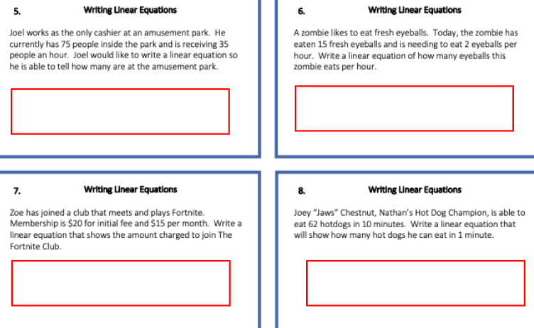 5.
Writing Unear Equations
6.
Writing Linear Equations
Joel works as the only cashier at an amusement park. He
currently has 75 people inside the park and is receiving 35
people an hour. Joel would like to write a linear equation so
he is able to tell how many are at the amusement park.
A zombie likes to eat fresh eyeballs. Today, the zombie has
eaten 15 fresh eyeballs and is needing to eat 2 eyeballs per
hour. Write a linear equation of how many eyeballs this
zombie eats per hour.
7.
Writing Linear Equations
8.
Writing Linear Equations
Zoe has joined a club that meets and plays Fortnite.
Membership is $20 for initial fee and $1s per month. Write a
Joey "Jaws" Chestnut, Nathan's Hot Dog Champion, is able to
eat 62 hotdogs in 10 minutes. Write a linear equation that
will show how many hot dogs he can eat in 1 minute.
linear equation that shows the amount charged to join The
Fortnite Club.
