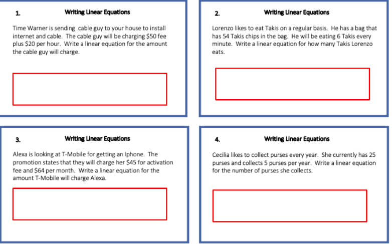 1.
Writing Linear Equations
2.
Writing Linear Equations
Time Warner is sending cable guy to your house to install
internet and cable. The cable guy will be charging $50 fee
plus $20 per hour. Write a linear equation for the amount
the cable guy will charge.
Lorenzo likes to eat Takis on a regular basis. He has a bag that
has 54 Takis chips in the bag. He will be eating 6 Takis every
minute. Write a linear equation for how many Takis Lorenzo
eats.
3.
Writing Unear Equations
Writing Linear Equations
Alexa is looking at T-Mobile for getting an Iphone. The
promotion states that they will charge her $45 for activation
fee and $64 per month. Write a linear equation for the
amount T-Mobile will charge Alexa.
Cecilia likes to collect purses every year. She currently has 25
purses and collects 5 purses per year. Write a linear equation
for the number of purses she collects.
