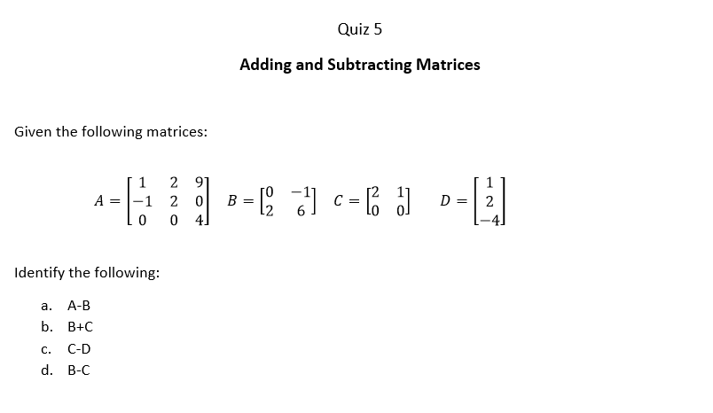 Quiz 5
Adding and Subtracting Matrices
Given the following matrices:
2 91
2 0
0 4]
1
1
A = |-1
B
C
D =
2
=
-4]
Identify the following:
а.
А-В
b. В+С
С.
C-D
d. B-C
