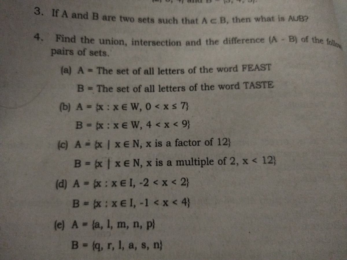3. If A and B are two sets such that A e B, then what is AUB?
4. Find the union, intersection and the difference (A - B) of the follow
pairs of sets.
(a) A = The set of all letters of the word FEAST
B = The set of all letters of the word TASTE
(b) A = (x:xEW, 0 < x≤ 7}
B = (x:xEW, 4 < x < 9}
(c) A = (x | xEN, x is a factor of 12}
B=x|xEN, x is a multiple of 2, x < 12}
(d) A = {x :x€ I, -2 < x < 2}
B=x:xel, -1 < x < 4}
(e) A = (a, 1, m, n, p)
B = (q, r, 1, a, s, n}