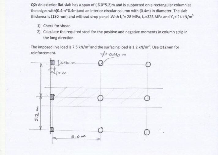 Q2: An exterior flat slab has a span of (6.0*5.2)m and is supported on a rectangular column at
the edges with (0.4m*0.4m)and an interior circular column with (0.4m) in diameter.The slab
thickness is (180 mm) and without drop panel.With fe'= 28 MPa, f, -325 MPa and Y₁ = 24 kN/m³
1) Check for shear.
2) Calculate the required steel for the positive and negative moments in column strip in
the long direction.
The imposed live load is 7.5 kN/m² and the surfacing load is 1.2 kN/m². Use $12mm for
reinforcement.
$0.40 m
5.2m
110.40.
t.t.
biyom
6.0m