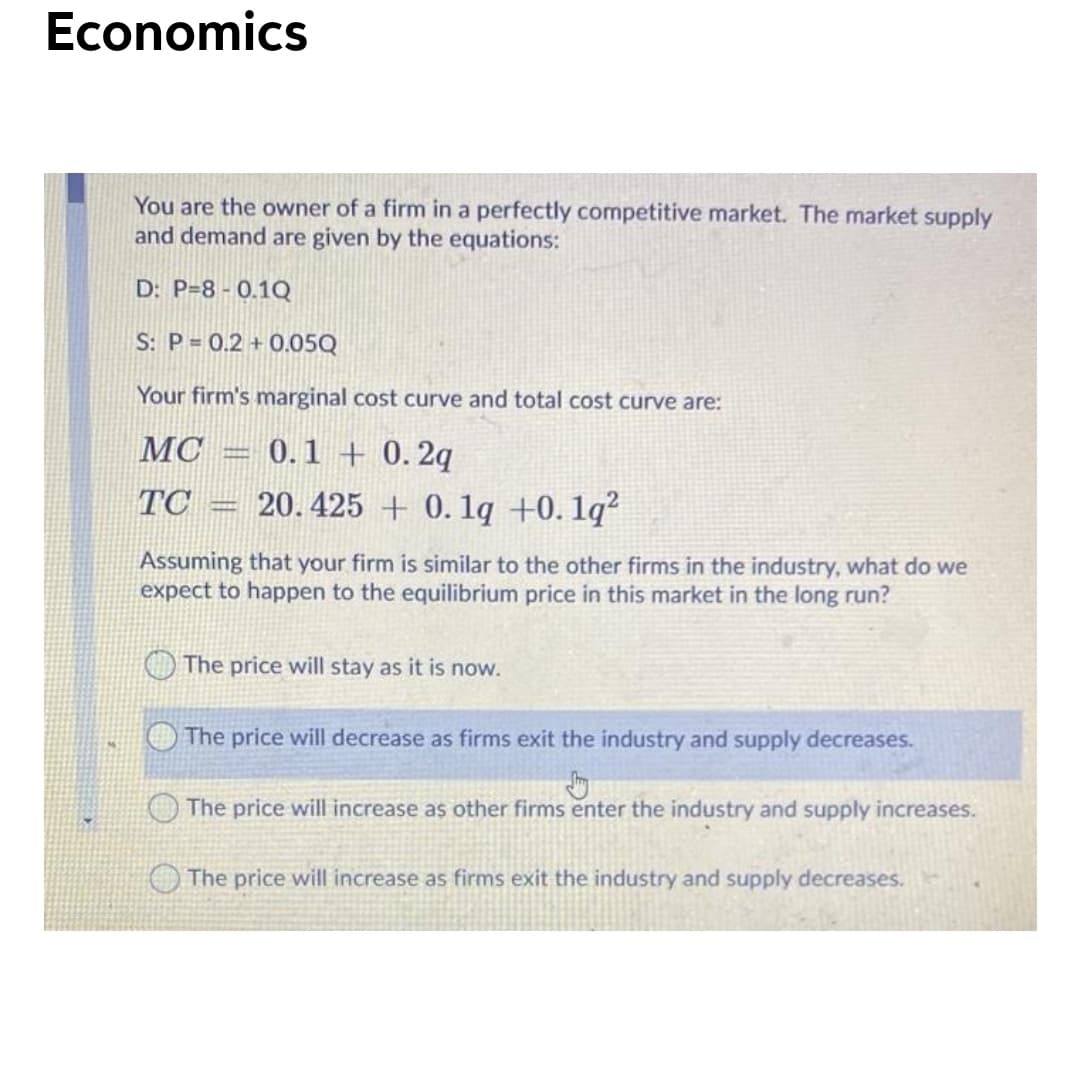Economics
You are the owner of a firm in a perfectly competitive market. The market supply
and demand are given by the equations:
D: P=8 - 0.1Q
S: P = 0.2 + 0.05Q
Your firm's marginal cost curve and total cost curve are:
- 0.1 + 0. 2q
20. 425 + 0. 1q +0. 1q²
MC
TC
Assuming that your firm is similar to the other firms in the industry, what do we
expect to happen to the equilibrium price in this market in the long run?
The price will stay as it is now.
The price will decrease as firms exit the industry and supply decreases.
OThe price will increase as other firms enter the industry and supply increases.
The price will increase as firms exit the industry and supply decreases.
