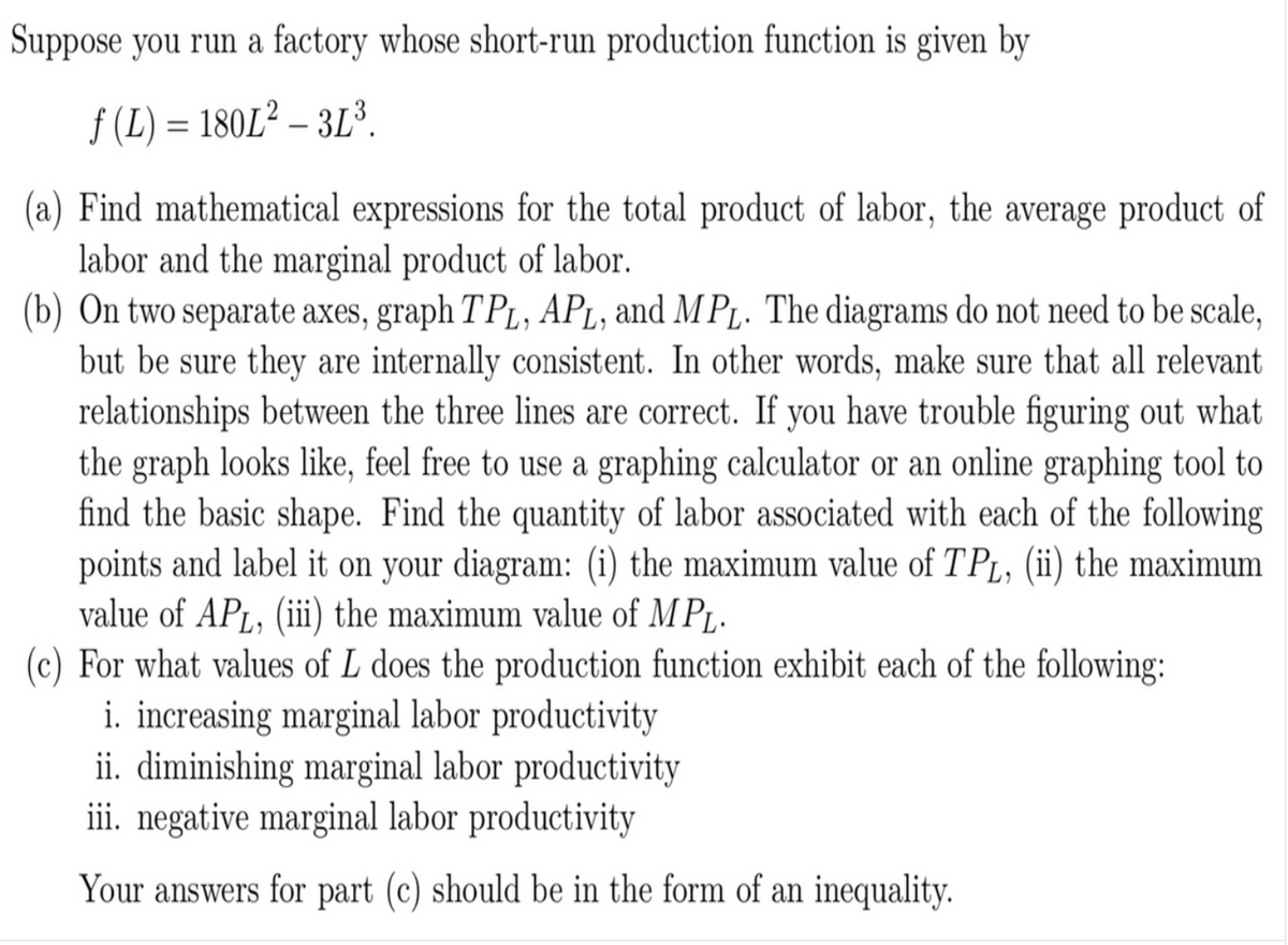 Suppose you run a factory whose short-run production function is given by
f (L) = 180L² – 3L³.
(a) Find mathematical expressions for the total product of labor, the average product of
labor and the marginal product of labor.
(b) On two separate axes, graph T PL, APL, and MPt. The diagrams do not need to be scale,
but be sure they are internally consistent. In other words, make sure that all relevant
relationships between the three lines are correct. If you have trouble figuring out what
the graph looks like, feel free to use a graphing calculator or an online graphing tool to
find the basic shape. Find the quantity of labor associated with each of the following
points and label it on your diagram: (i) the maximum value of TPL, (ii) the maximum
value of APL, (ii) the maximum value of M PL.
(c) For what values of L does the production function exhibit each of the following:
i. increasing marginal labor productivity
ii. diminishing marginal labor productivity
iii. negative marginal labor productivity
Your answers for part (c) should be in the form of an inequality.
