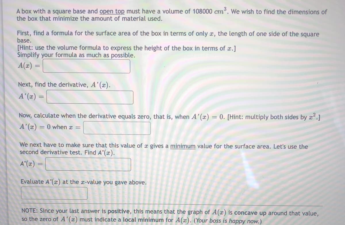 A box with a square base and open top must have a volume of 108000 cm. We wish to find the dimensions of
the box that minimize the amount of material used.
ст
First, find a formula for the surface area of the box in terms of only x, the length of one side of the square
base.
[Hint: use the volume formula to express the height of the box in terms of x.]
Simplify your formula as much as possible.
A(x) =
Next, find the derivative, A'(x).
A'(x) =
Now, calculate when the derivative equals zero, that is, when A'(x) = 0. [Hint: multiply both sides by x.]
A'(x) = 0 when x =
We next have to make sure that this value of x gives a minimum value for the surface area. Let's use the
second derivative test. Find A"(x).
A"(x) =
Evaluate A"(x) at the x-value you gave above.
NOTE: Since your last answer is positive, this means that the graph of A(x) is concave up around that value,
so the zero of A'(x) must indicate a local minimum for A(x). (Your boss is happy now.)
