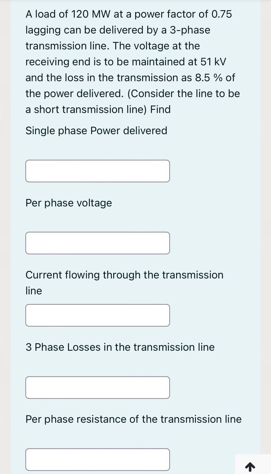 A load of 120 MW at a power factor of 0.75
lagging can be delivered by a 3-phase
transmission line. The voltage at the
receiving end is to be maintained at 51 kV
and the loss in the transmission as 8.5 % of
the power delivered. (Consider the line to be
a short transmission line) Find
Single phase Power delivered
Per phase voltage
Current flowing through the transmission
line
3 Phase Losses in the transmission line
Per phase resistance of the transmission line
