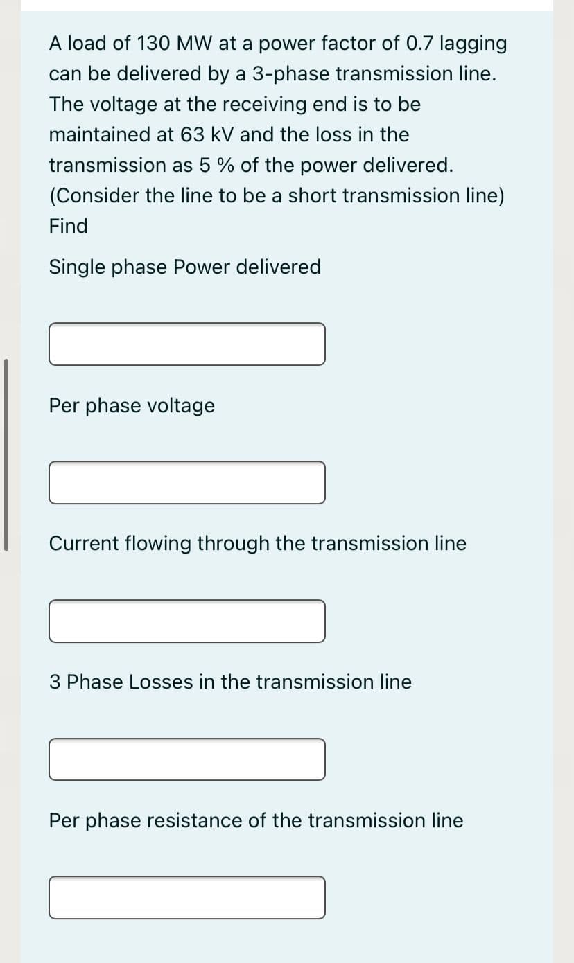 A load of 130 MW at a power factor of 0.7 lagging
can be delivered by a 3-phase transmission line.
The voltage at the receiving end is to be
maintained at 63 kV and the loss in the
transmission as 5 % of the power delivered.
(Consider the line to be a short transmission line)
Find
Single phase Power delivered
Per phase voltage
Current flowing through the transmission line
3 Phase Losses in the transmission line
Per phase resistance of the transmission line
