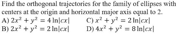 Find the orthogonal trajectories for the family of ellipses with
centers at the origin and horizontal major axis equal to 2.
A) 2x2 + y?
B) 2x2 + y2 = 2 In|cx|
C) x? + y? = 2 In|cx|
D) 4x2 + y? = 8 In|cx|
= 4 In|cx|
