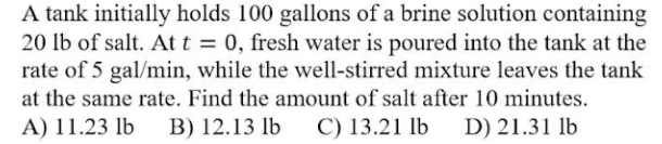 A tank initially holds 100 gallons of a brine solution containing
20 lb of salt. At t = 0, fresh water is poured into the tank at the
rate of 5 gal/min, while the well-stirred mixture leaves the tank
at the same rate. Find the amount of salt after 10 minutes.
%3D
A) 11.23 lb
B) 12.13 lb
C) 13.21 lb
D) 21.31 lb
