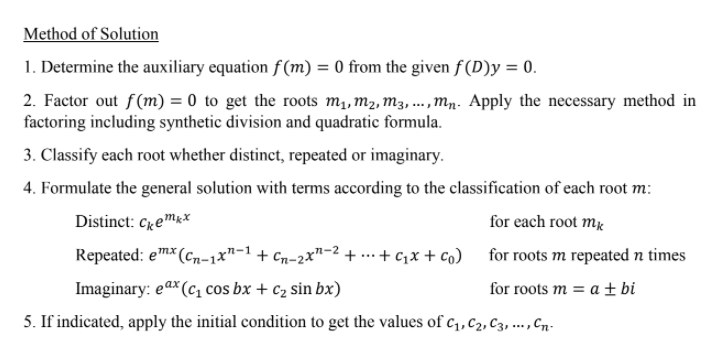 Method of Solution
1. Determine the auxiliary equation f (m) = 0 from the given f(D)y = 0.
2. Factor out f(m) = 0 to get the roots m1, m2, m3, ...,Mn. Apply the necessary method in
factoring including synthetic division and quadratic formula.
3. Classify each root whether distinct, repeated or imaginary.
4. Formulate the general solution with terms according to the classification of each root m:
Distinct: Cremk*
for each root mä
Repeated: em* (cn-1x"-1
Cn-2x"-2 + ... + c,x + co) for roots m repeated n times
Imaginary: eax (c cos bx + c2 sin bx)
ах
for roots m = a ± bi
5. If indicated, apply the initial condition to get the values of c1, c2, C3, ... , Cn.
