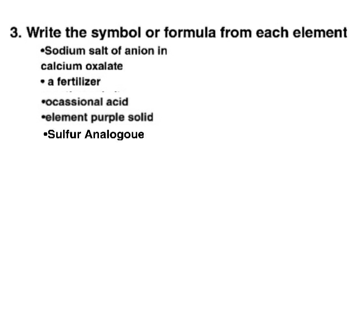3. Write the symbol or formula from each element
•Sodium salt of anion in
calcium oxalate
• a fertilizer
*ocassional acid
•element purple solid
•Sulfur Analogoue
