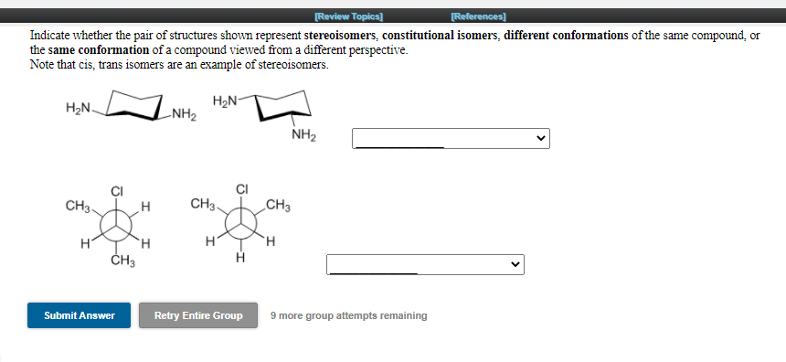 Review Topics)
[References)
Indicate whether the pair of structures shown represent stereoisomers, constitutional isomers, different conformations of the same compound, or
the same conformation of a compound viewed from a different perspective.
Note that cis, trans isomers are an example of stereoisomers.
H2N-
H2N.
-NH2
NH2
CI
CH3.
CH3-
CH3
H
ČH3
H.
Submit Answer
Retry Entire Group
9 more group attempts remaining
