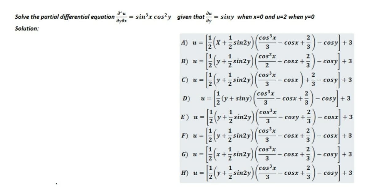 au
Solve the partial differential equation
дудх
du
sin'x cos?y given that
siny when x=0 and u=2 when y=0
ду
%3D
Solution:
1
(cos3x
(x+sin2y)|
A) u =
cosx +
- cosy + 3
(cos2x
[1
(y+ sin2y)
1
B) u =
cosx +3
- cosy +3
2
1
(cos³x
2
C) и 3
у +
sin2y
- cosx
+
- cosy +3
3
(cos³x
2
D)
(y + siny)
- cosx +
3
u =
- cosy + 3
3
(cos³x
E) u =
y+sin2y
2
cosy+
- cosx +3
[1
1
(cos³x
F) и%3D
(y+,sin2y
cosx +
3
- cosx +3
3
1
(cos³x
G) u =
(x +,sin2y
cosx +
|- cosy +3
3
3
1
(cos³x
H) u =
+;sin2y)
cosx +,
- cosy +3
3
