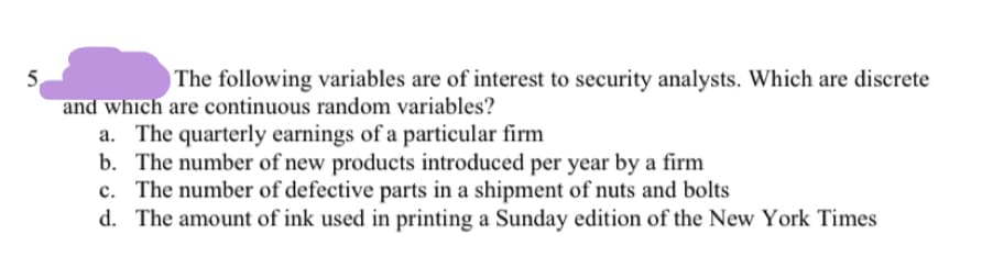 The following variables are of interest to security analysts. Which are discrete
5.
and which are continuous random variables?
a. The quarterly earnings of a particular firm
b. The number of new products introduced per year by a firm
c. The number of defective parts in a shipment of nuts and bolts
d. The amount of ink used in printing a Sunday edition of the New York Times
