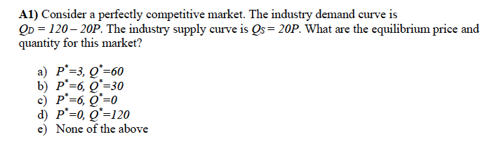 A1) Consider a perfectly competitive market. The industry demand curve is
QD = 120– 20P. The industry supply curve is Qs = 20P. What are the equilibrium price and
quantity for this market?
a) P°=3, Q*=60
b) P°=6, Q*=30
c) P'=6, Q=0
d) P°=0, Q*=120
e) None of the above
