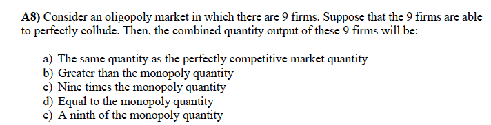 A8) Consider an oligopoly market in which there are 9 firms. Suppose that the 9 firms are able
to perfectly collude. Then, the combined quantity output of these 9 firms will be:
a) The same quantity as the perfectly competitive market quantity
b) Greater than the monopoly quantity
c) Nine times the monopoly quantity
d) Equal to the monopoly quantity
e) A ninth of the monopoly quantity
