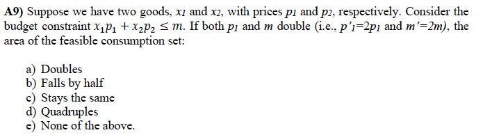 A9) Suppose we have two goods, x1 and x2, with prices p1 and p2, respectively. Consider the
budget constraint X1P1 + X2P2 < m. If both pi and m double (i.e., p’i=2p1 and m'=2m), the
area of the feasible consumption set:
a) Doubles
b) Falls by half
c) Stays the same
d) Quadruples
e) None of the above.
