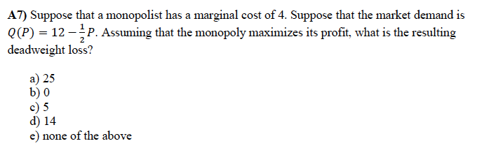 A7) Suppose that a monopolist has a marginal cost of 4. Suppose that the market demand is
Q(P) = 12 -P. Assuming that the monopoly maximizes its profit, what is the resulting
deadweight loss?
a) 25
b) 0
c) 5
d) 14
e) none of the above
