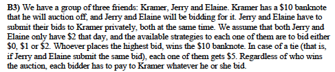 B3) We have a group of three friends: Kramer, Jerry and Elaine. Kramer has a $10 banknote
that he will auction off, and Jerry and Elaine will be bidding for it. Jeny and Elaine have to
submit their bids to Kramer privately, both at the same time. We assume that both Jerry and
Elaine only have $2 that day, and the available strategies to each one of them are to bid either
$0. $1 or $2. Whoever places the highest bid, wins the $10 banknote. In case of a tie (that is,
if Jerry and Elaine submit the same bid), each one of them gets $5. Regardless of who wins
the auction, each bidder has to pay to Kramer whatever he or she bid.
