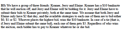 B3) We have a group of three friends: Kramer, Jerry and Elaine. Kramer has a $10 banknote
that he will auction off, and Jerry and Elaine will be bidding for it. Jenry and Elaine have to
submit their bids to Kramer privately, both at the same time. We assume that both Jerry and
Elaine only have $2 that day, and the available strategies to each one of them are to bid either
$0, $1 or $2. Whoever places the highest bid, wins the $10 banknote. In case of a tie (that is,
if Jerry and Elaine submit the same bid), each one of them gets $5. Regardless of who wins
the auction, each bidder has to pay to Kramer whatever he or she bid.
