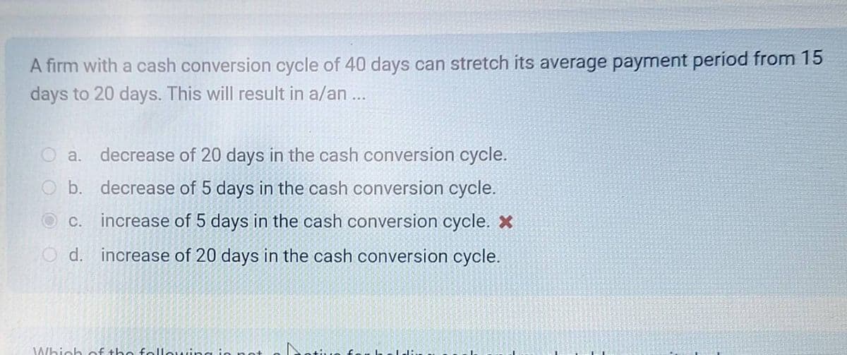A firm with a cash conversion cycle of 40 days can stretch its average payment period from 15
days to 20 days. This will result in a/an ...
O a. decrease of 20 days in the cash conversion cycle.
b.
decrease of 5 days in the cash conversion cycle.
increase of 5 days in the cash conversion cycle. X
Od. increase of 20 days in the cash conversion cycle.
C.
Which of the following in