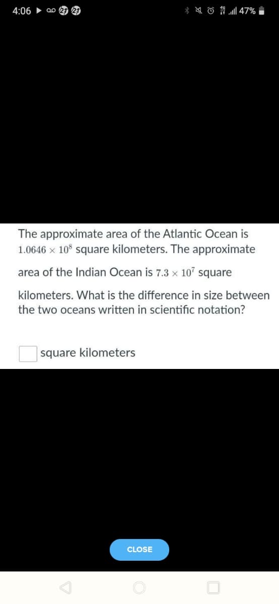 4:06 ► Q0 21 21
The approximate area of the Atlantic Ocean is
1.0646 x 10° square kilometers. The approximate
area of the Indian Ocean is 7.3 × 107
square
kilometers. What is the difference in size between
the two oceans written in scientific notation?
square kilometers
CLOSE
