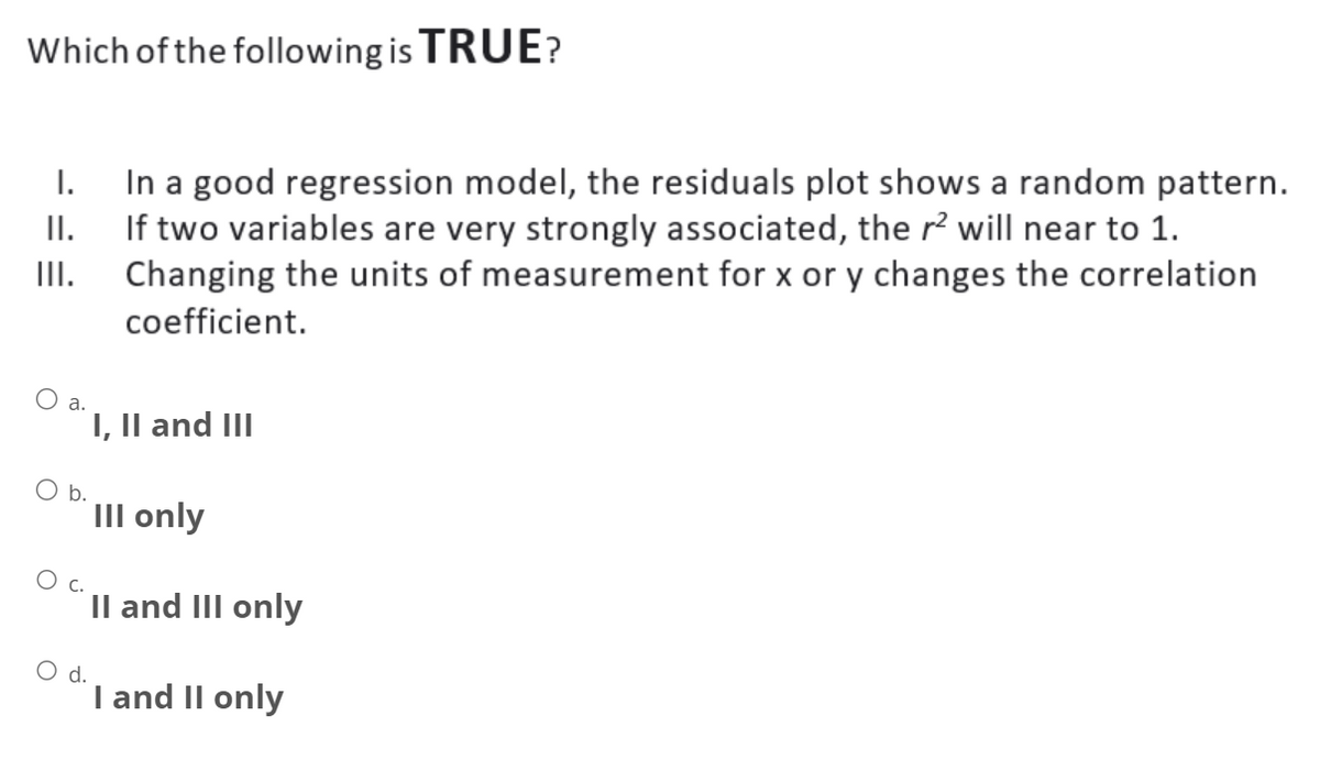 Which of the following is TRUE?
I.
II.
III.
O a.
O b.
C.
O d.
In a good regression model, the residuals plot shows a random pattern.
If two variables are very strongly associated, the r² will near to 1.
Changing the units of measurement for x or y changes the correlation
coefficient.
I, II and III
III only
II and III only
I and II only